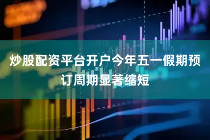 炒股配资平台开户今年五一假期预订周期显著缩短