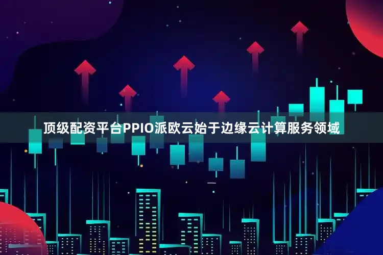 顶级配资平台PPIO派欧云始于边缘云计算服务领域