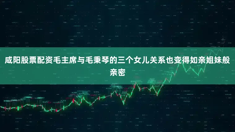 咸阳股票配资毛主席与毛秉琴的三个女儿关系也变得如亲姐妹般亲密