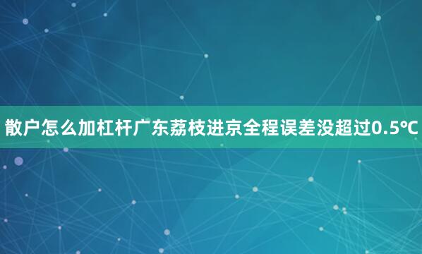 散户怎么加杠杆广东荔枝进京全程误差没超过0.5℃