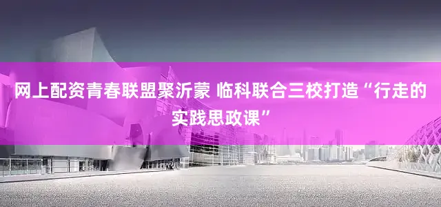 网上配资青春联盟聚沂蒙 临科联合三校打造“行走的实践思政课”