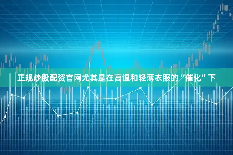 正规炒股配资官网尤其是在高温和轻薄衣服的“催化”下