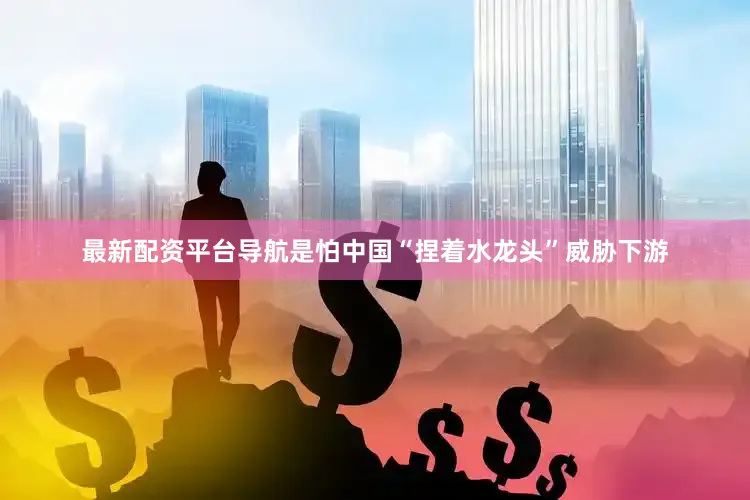 最新配资平台导航是怕中国“捏着水龙头”威胁下游