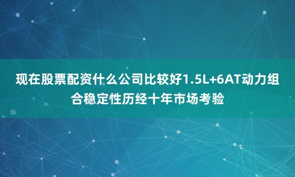 现在股票配资什么公司比较好1.5L+6AT动力组合稳定性历经十年市场考验
