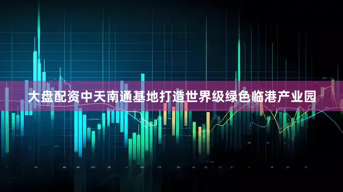 大盘配资中天南通基地打造世界级绿色临港产业园