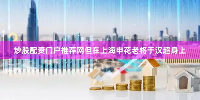 炒股配资门户推荐网但在上海申花老将于汉超身上